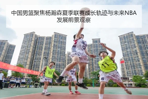 中国男篮聚焦杨瀚森夏季联赛成长轨迹与未来NBA发展前景观察