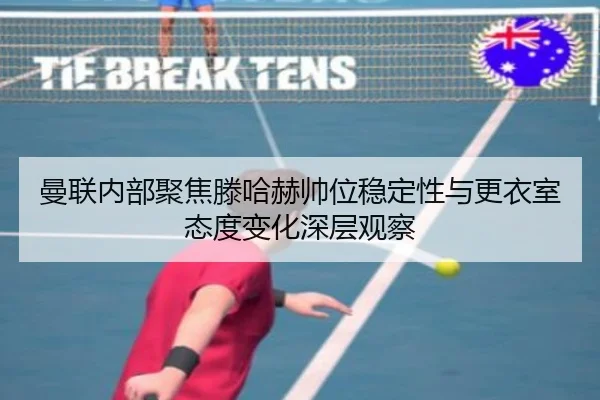 曼联内部聚焦滕哈赫帅位稳定性与更衣室态度变化深层观察