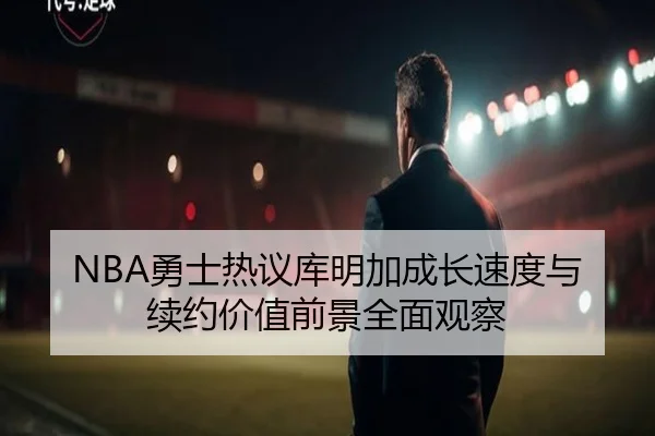 NBA勇士热议库明加成长速度与续约价值前景全面观察