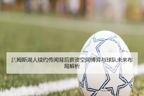 詹姆斯湖人续约传闻背后薪资空间博弈与球队未来布局解析