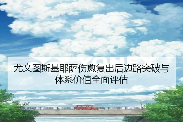 尤文图斯基耶萨伤愈复出后边路突破与体系价值全面评估