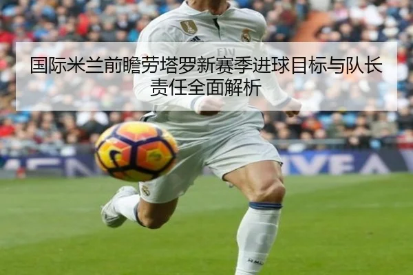 国际米兰前瞻劳塔罗新赛季进球目标与队长责任全面解析